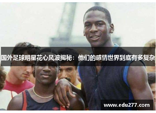 国外足球明星花心风波揭秘：他们的感情世界到底有多复杂