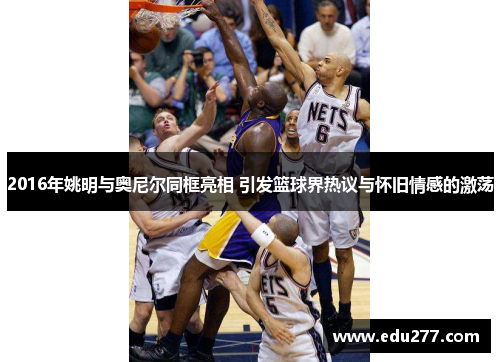 2016年姚明与奥尼尔同框亮相 引发篮球界热议与怀旧情感的激荡