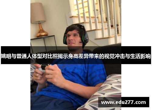 姚明与普通人体型对比照揭示身高差异带来的视觉冲击与生活影响