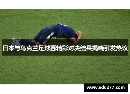 日本与乌克兰足球赛精彩对决结果揭晓引发热议