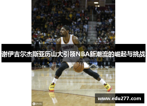 谢伊吉尔杰斯亚历山大引领NBA新潮流的崛起与挑战